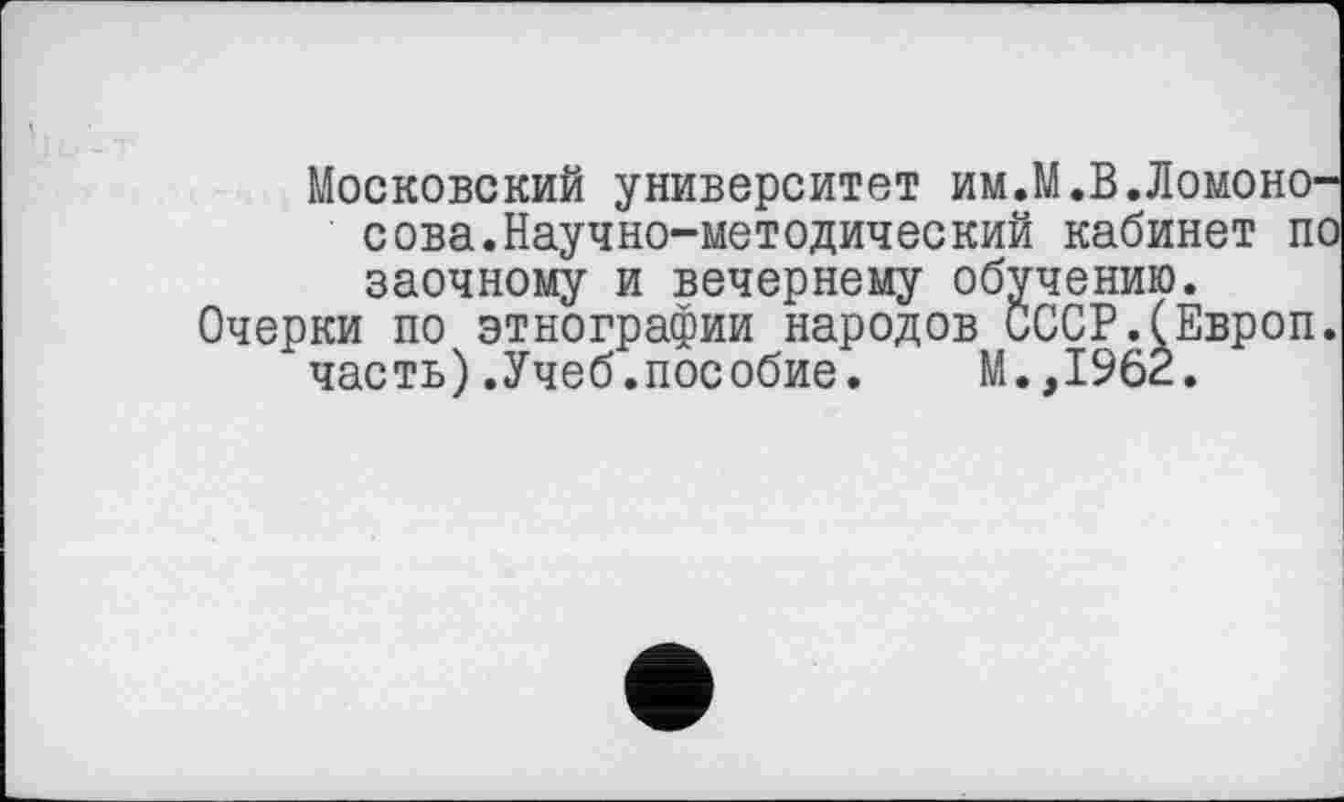 ﻿Московский университет им.М.В.Ломоносова.Научно-методический кабинет по заочному и вечернему обучению.
Очерки по этнографии народов СССР.(Европ. часть).Учеб.пособие. М.,1962.